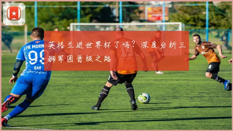 英格兰进世界杯了吗？深度分析三狮军团晋级之路