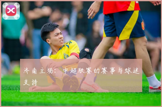 济南主场:中超联赛的赛事与球迷支持