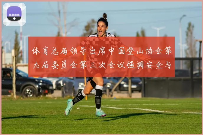 体育总局领导出席中国登山协会第九届委员会第三次会议强调安全与发展