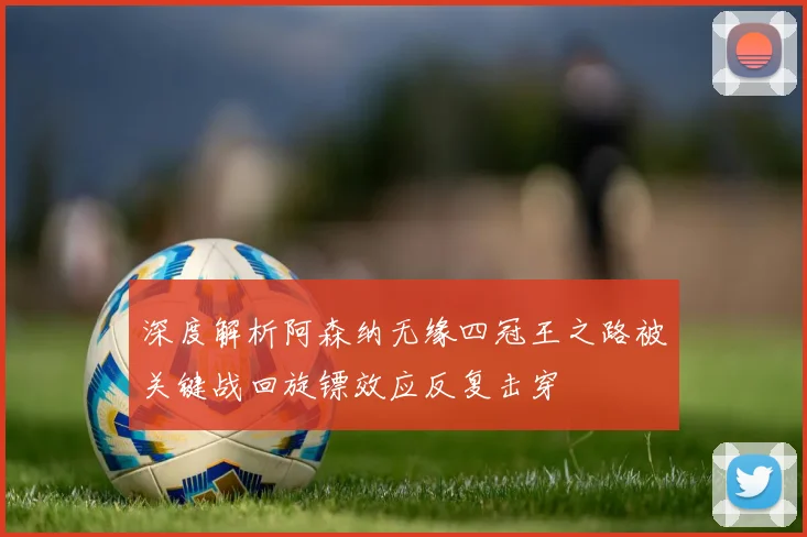 深度解析阿森纳无缘四冠王之路被关键战回旋镖效应反复击穿