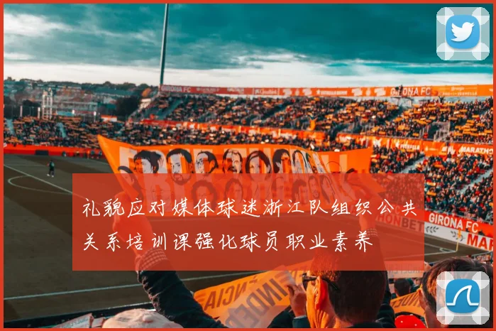 礼貌应对媒体球迷浙江队组织公共关系培训课强化球员职业素养