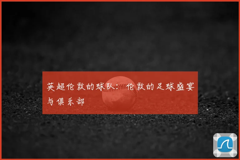 英超伦敦的球队：伦敦的足球盛宴与俱乐部